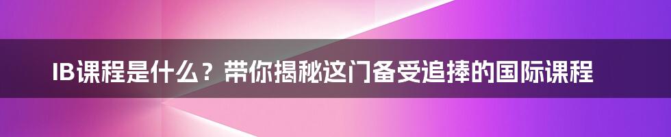 IB课程是什么?带你揭秘这门备受追捧的国际课程