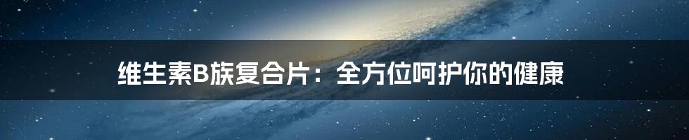 维生素B族复合片:全方位呵护你的健康
