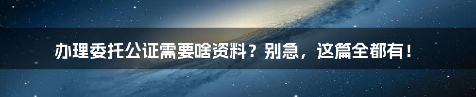 办理委托公证需要啥资料?别急,这篇全都有!
