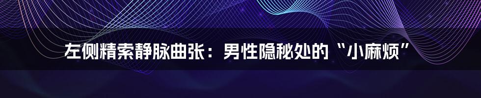 左侧精索静脉曲张:男性隐秘处的“小麻烦”