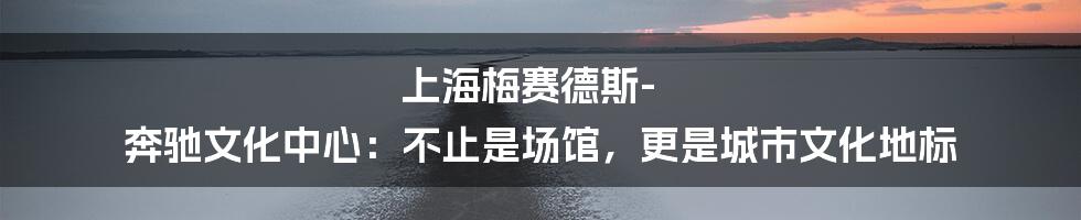 上海梅赛德斯-奔驰文化中心:不止是场馆,更是城市文化地标