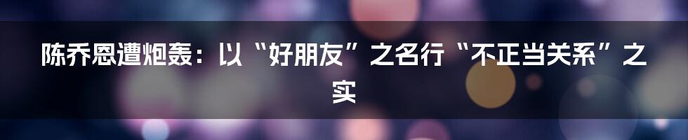 陈乔恩遭炮轰:以“好朋友”之名行“不正当关系”之实