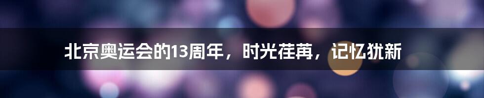 北京奥运会的13周年，时光荏苒，记忆犹新