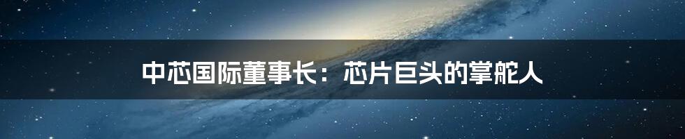 中芯国际董事长:芯片巨头的掌舵人