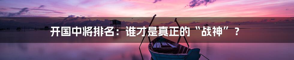 开国中将排名:谁才是真正的“战神”?