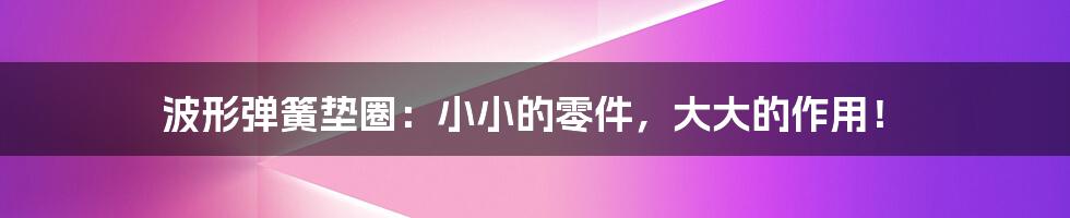 波形弹簧垫圈:小小的零件,大大的作用!