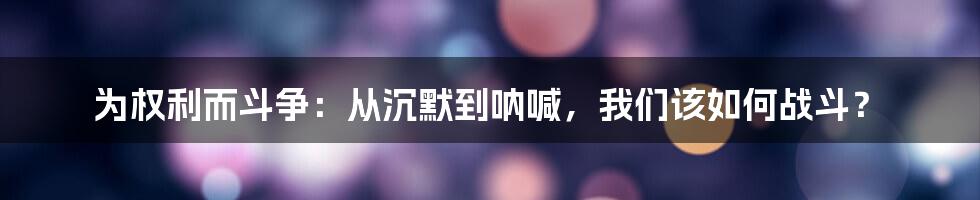 为权利而斗争:从沉默到呐喊,我们该如何战斗?