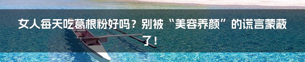 女人每天吃葛根粉好吗?别被“美容养颜”的谎言蒙蔽了!