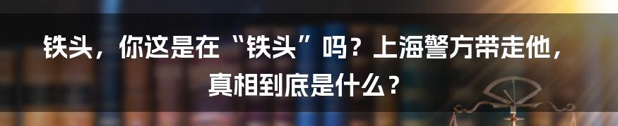 铁头,你这是在“铁头”吗?上海警方带走他,真相到底是什么?