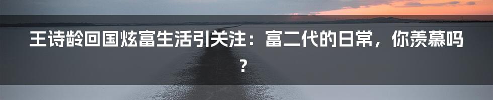 王诗龄回国炫富生活引关注:富二代的日常,你羡慕吗?