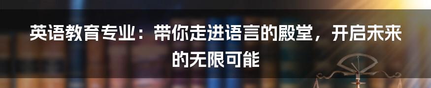 英语教育专业:带你走进语言的殿堂,开启未来的无限可能