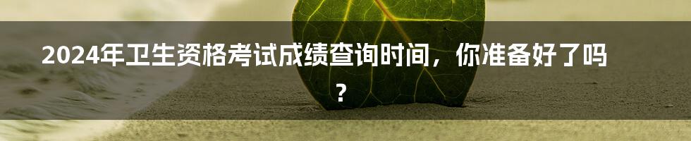 2024年卫生资格考试成绩查询时间,你准备好了吗?