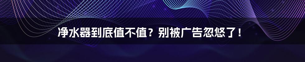 净水器到底值不值?别被广告忽悠了!