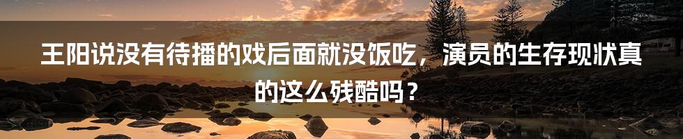 王阳说没有待播的戏后面就没饭吃,演员的生存现状真的这么残酷吗?