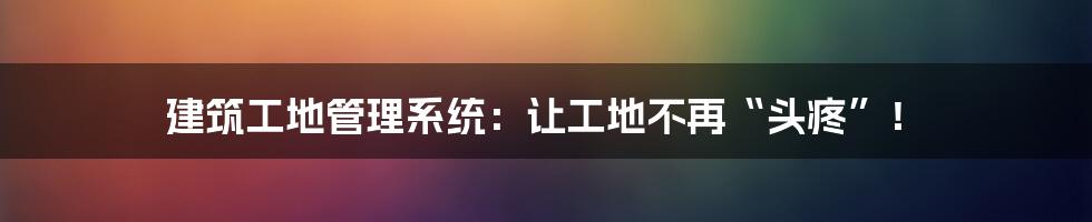 建筑工地管理系统:让工地不再“头疼”!