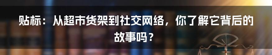 贴标:从超市货架到社交网络,你了解它背后的故事吗?