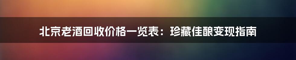 北京老酒回收价格一览表:珍藏佳酿变现指南
