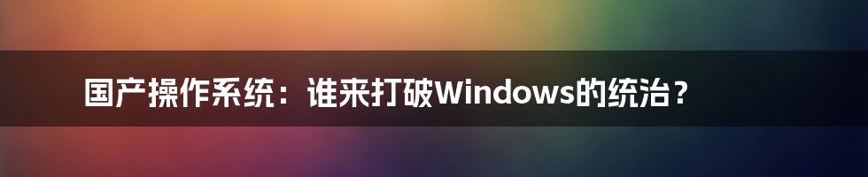 国产操作系统:谁来打破Windows的统治?