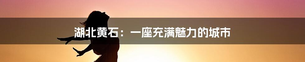 湖北黄石:一座充满魅力的城市
