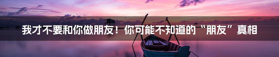 我才不要和你做朋友!你可能不知道的“朋友”真相