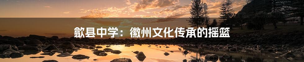 歙县中学：徽州文化传承的摇篮