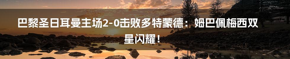 巴黎圣日耳曼主场2-0击败多特蒙德:姆巴佩梅西双星闪耀!