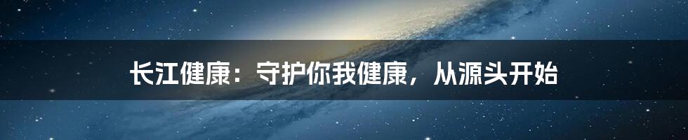 长江健康:守护你我健康,从源头开始