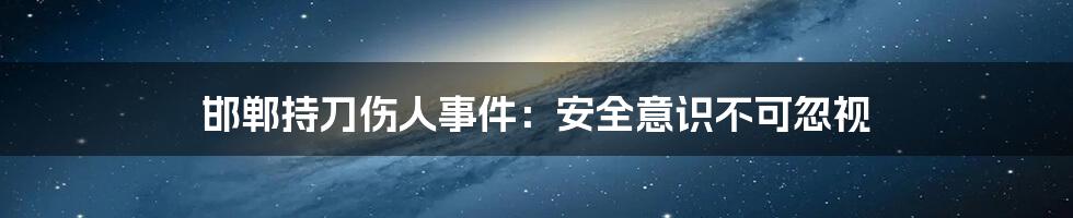 邯郸持刀伤人事件:安全意识不可忽视