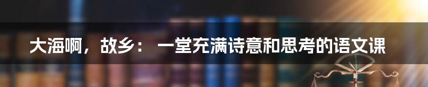 大海啊,故乡: 一堂充满诗意和思考的语文课