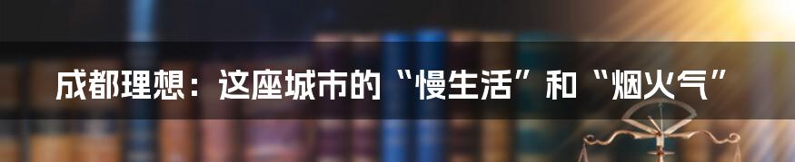 成都理想:这座城市的“慢生活”和“烟火气”