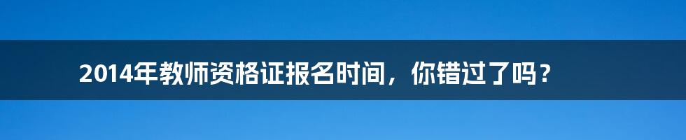 2014年教师资格证报名时间,你错过了吗?