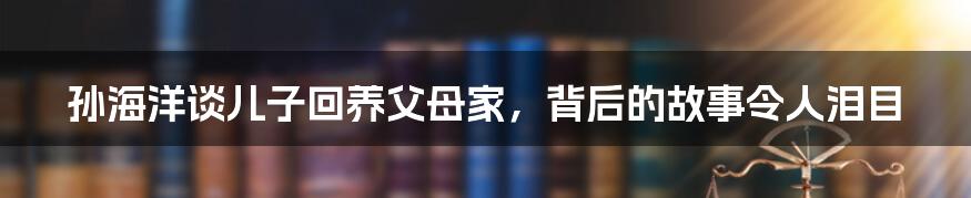 孙海洋谈儿子回养父母家,背后的故事令人泪目