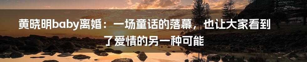 黄晓明baby离婚:一场童话的落幕,也让大家看到了爱情的另一种可能