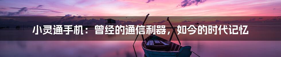 小灵通手机:曾经的通信利器,如今的时代记忆