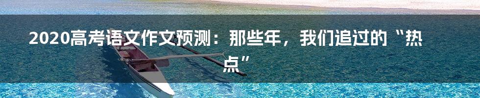 2020高考语文作文预测:那些年,我们追过的“热点”