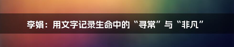 李娟:用文字记录生命中的“寻常”与“非凡”