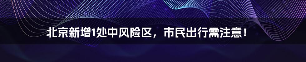 北京新增1处中风险区,市民出行需注意!