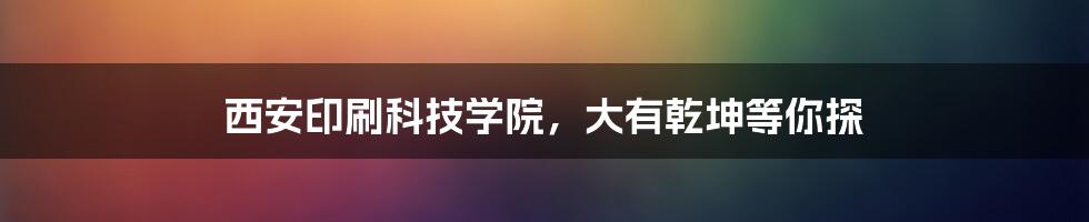 西安印刷科技学院,大有乾坤等你探