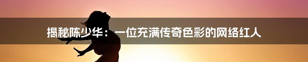 揭秘陈少华:一位充满传奇色彩的网络红人