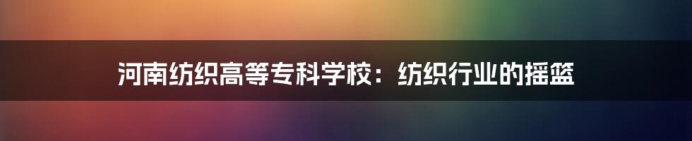河南纺织高等专科学校:纺织行业的摇篮