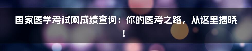 国家医学考试网成绩查询:你的医考之路,从这里揭晓!