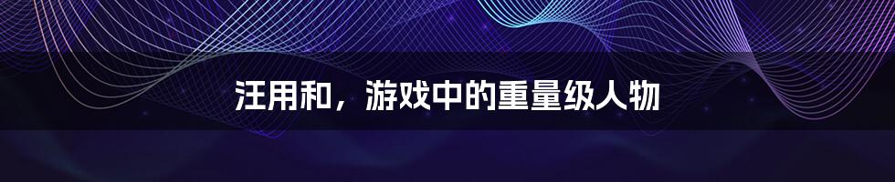 汪用和，游戏中的重量级人物