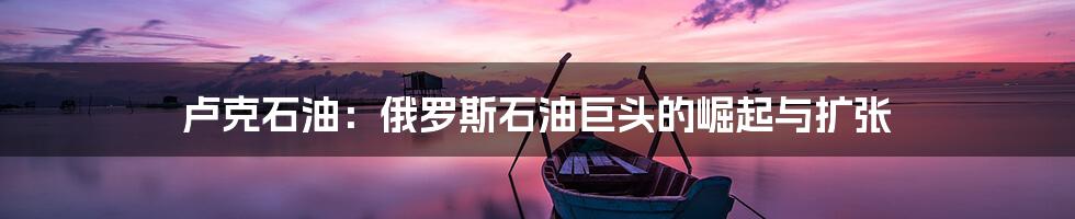 卢克石油:俄罗斯石油巨头的崛起与扩张