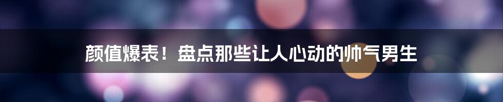 颜值爆表!盘点那些让人心动的帅气男生