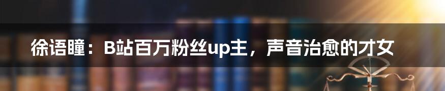 徐语瞳:B站百万粉丝up主,声音治愈的才女