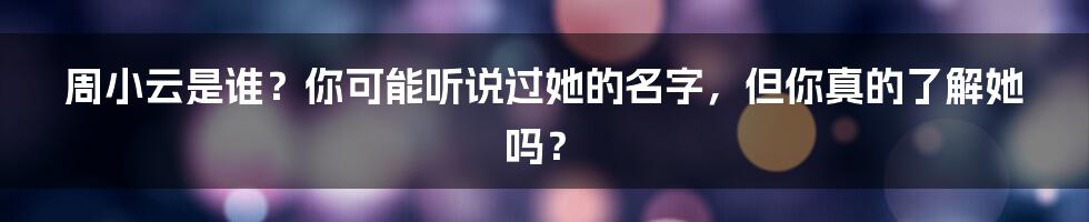 周小云是谁?你可能听说过她的名字,但你真的了解她吗?