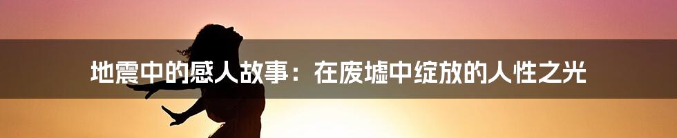 地震中的感人故事:在废墟中绽放的人性之光