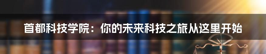 首都科技学院：你的未来科技之旅从这里开始