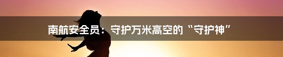 南航安全员：守护万米高空的“守护神”