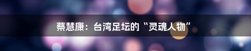 蔡慧康:台湾足坛的“灵魂人物”